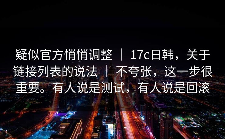 疑似官方悄悄调整 ｜ 17c日韩，关于链接列表的说法 ｜ 不夸张，这一步很重要。有人说是测试，有人说是回滚