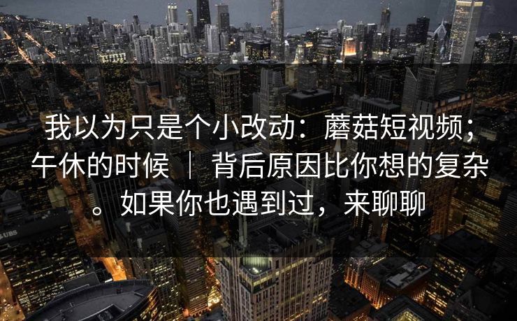 我以为只是个小改动:蘑菇短视频;午休的时候 | 背后原因比你想的复杂。如果你也遇到过,来聊聊 我以为只是个小改动:蘑菇短视频;午休的时候 | 背后原因比你想的复杂。如果你也遇到过,来聊聊