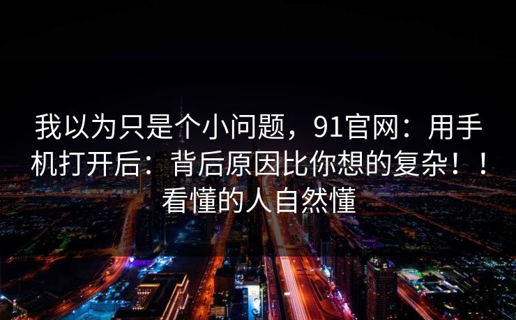 我以为只是个小问题,91官网:用手机打开后:背后原因比你想的复杂!!看懂的人自然懂 我以为只是个小问题,91官网:用手机打开后:背后原因比你想的复杂!!看懂的人自然懂