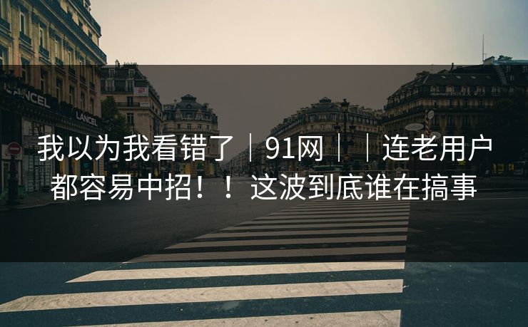 我以为我看错了｜91网｜｜连老用户都容易中招！！这波到底谁在搞事