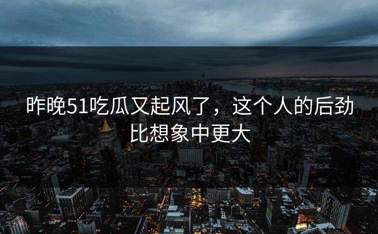 昨晚51吃瓜又起风了，这个人的后劲比想象中更大