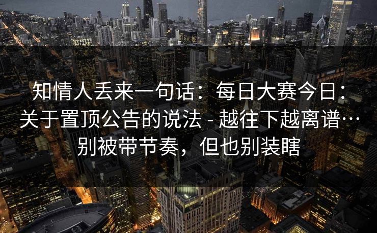 知情人丢来一句话:每日大赛今日:关于置顶公告的说法 - 越往下越离谱…别被带节奏,但也别装瞎 知情人丢来一句话:每日大赛今日:关于置顶公告的说法 - 越往下越离谱…别被带节奏,但也别装瞎