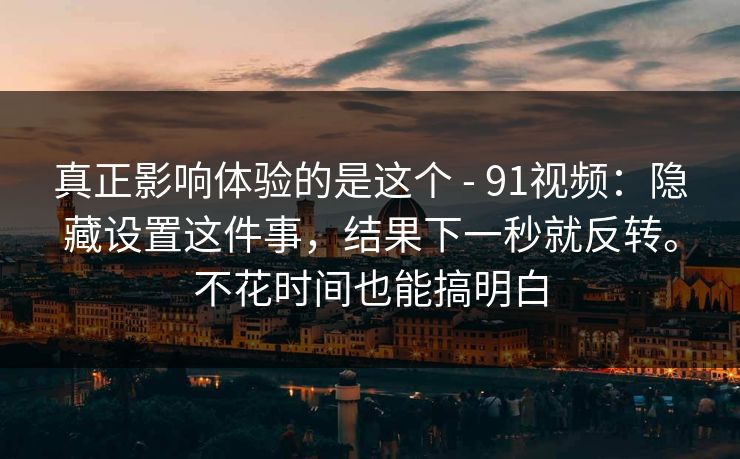 真正影响体验的是这个 - 91视频：隐藏设置这件事，结果下一秒就反转。不花时间也能搞明白