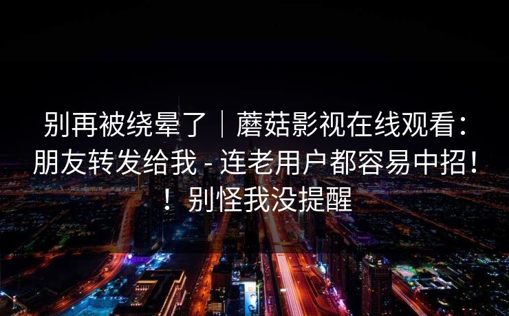 别再被绕晕了｜蘑菇影视在线观看：朋友转发给我 - 连老用户都容易中招！！别怪我没提醒