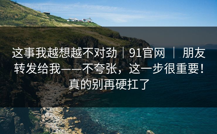 这事我越想越不对劲｜91官网 ｜ 朋友转发给我——不夸张，这一步很重要！真的别再硬扛了
