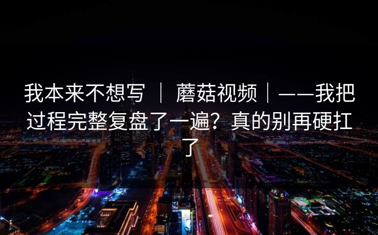 我本来不想写 ｜ 蘑菇视频｜——我把过程完整复盘了一遍？真的别再硬扛了