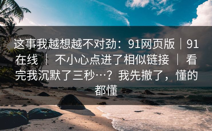 这事我越想越不对劲：91网页版｜91在线 ｜ 不小心点进了相似链接 ｜ 看完我沉默了三秒…？我先撤了，懂的都懂