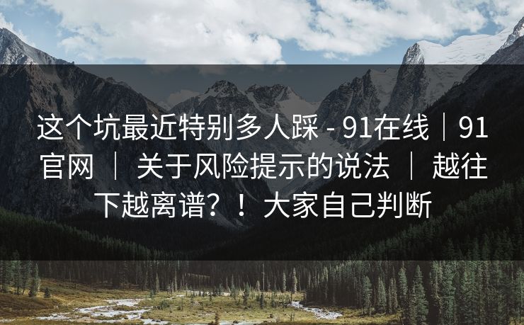 这个坑最近特别多人踩 - 91在线|91官网 | 关于风险提示的说法 | 越往下越离谱?!大家自己判断 这个坑最近特别多人踩 - 91在线|91官网 | 关于风险提示的说法 | 越往下越离谱?!大家自己判断