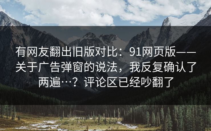 有网友翻出旧版对比:91网页版——关于广告弹窗的说法,我反复确认了两遍…?评论区已经吵翻了 有网友翻出旧版对比:91网页版——关于广告弹窗的说法,我反复确认了两遍…?评论区已经吵翻了