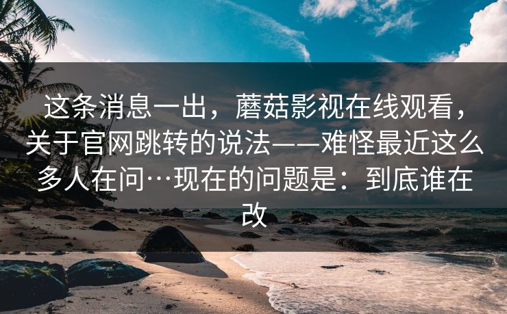 这条消息一出,蘑菇影视在线观看,关于官网跳转的说法——难怪最近这么多人在问…现在的问题是:到底谁在改 这条消息一出,蘑菇影视在线观看,关于官网跳转的说法——难怪最近这么多人在问…现在的问题是:到底谁在改
