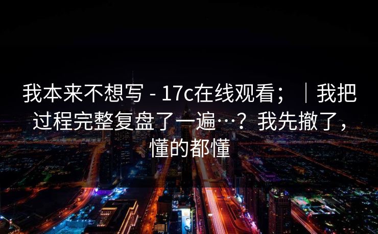 我本来不想写 - 17c在线观看;|我把过程完整复盘了一遍…?我先撤了,懂的都懂 我本来不想写 - 17c在线观看;|我把过程完整复盘了一遍…?我先撤了,懂的都懂