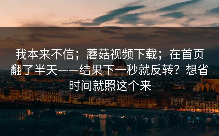 我本来不信;蘑菇视频下载;在首页翻了半天——结果下一秒就反转?想省时间就照这个来 我本来不信;蘑菇视频下载;在首页翻了半天——结果下一秒就反转?想省时间就照这个来