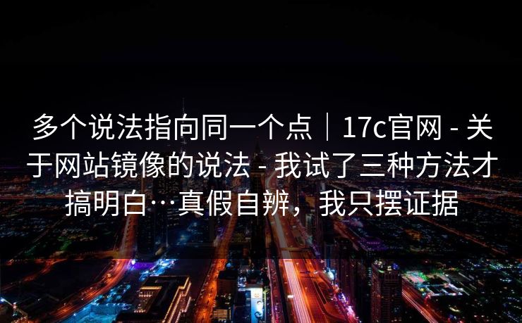 多个说法指向同一个点|17c官网 - 关于网站镜像的说法 - 我试了三种方法才搞明白…真假自辨,我只摆证据 多个说法指向同一个点|17c官网 - 关于网站镜像的说法 - 我试了三种方法才搞明白…真假自辨,我只摆证据