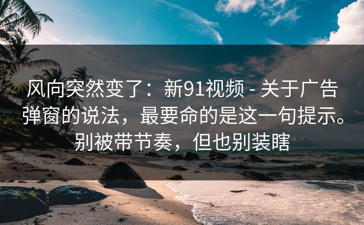 风向突然变了：新91视频 - 关于广告弹窗的说法，最要命的是这一句提示。别被带节奏，但也别装瞎