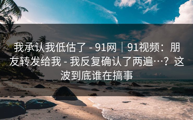 我承认我低估了 - 91网|91视频:朋友转发给我 - 我反复确认了两遍…?这波到底谁在搞事 我承认我低估了 - 91网|91视频:朋友转发给我 - 我反复确认了两遍…?这波到底谁在搞事