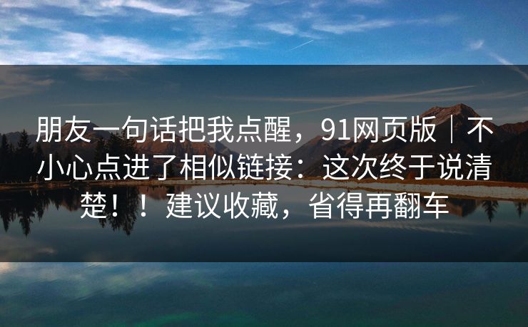 朋友一句话把我点醒,91网页版|不小心点进了相似链接:这次终于说清楚!!建议收藏,省得再翻车 朋友一句话把我点醒,91网页版|不小心点进了相似链接:这次终于说清楚!!建议收藏,省得再翻车