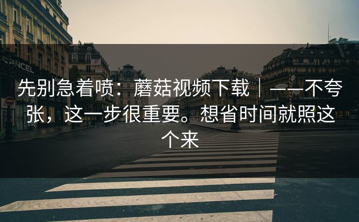 先别急着喷:蘑菇视频下载|——不夸张,这一步很重要。想省时间就照这个来 先别急着喷:蘑菇视频下载|——不夸张,这一步很重要。想省时间就照这个来