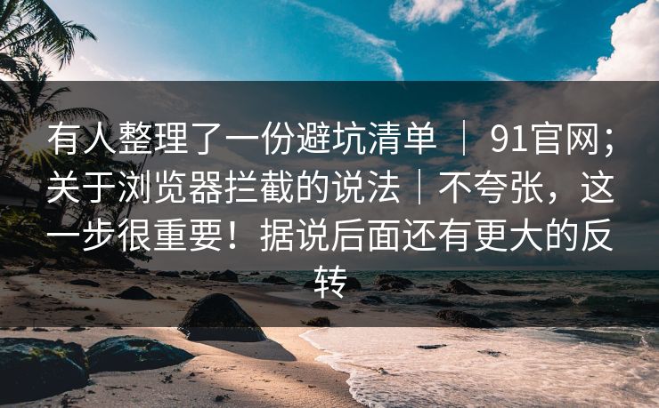 有人整理了一份避坑清单 | 91官网;关于浏览器拦截的说法|不夸张,这一步很重要!据说后面还有更大的反转 有人整理了一份避坑清单 | 91官网;关于浏览器拦截的说法|不夸张,这一步很重要!据说后面还有更大的反转