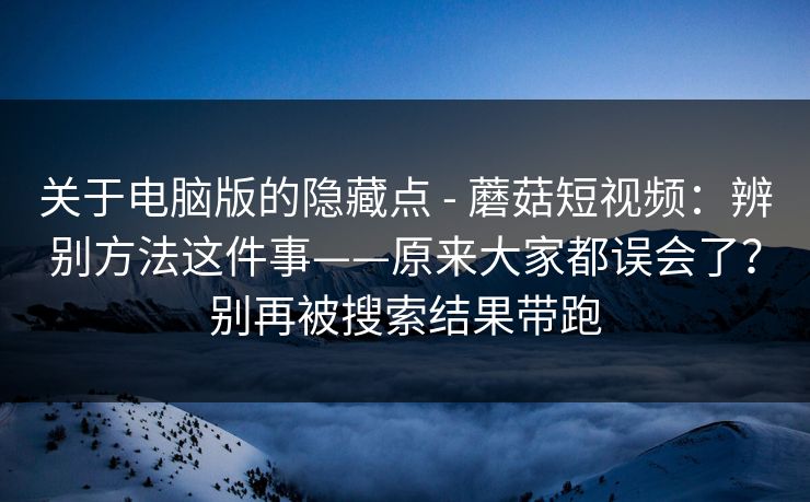关于电脑版的隐藏点 - 蘑菇短视频:辨别方法这件事——原来大家都误会了?别再被搜索结果带跑 关于电脑版的隐藏点 - 蘑菇短视频:辨别方法这件事——原来大家都误会了?别再被搜索结果带跑
