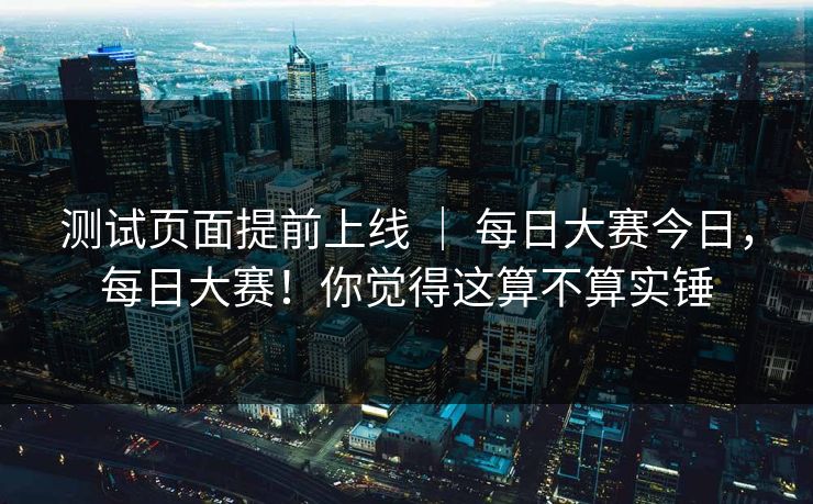 测试页面提前上线 | 每日大赛今日,每日大赛!你觉得这算不算实锤 测试页面提前上线 | 每日大赛今日,每日大赛!你觉得这算不算实锤