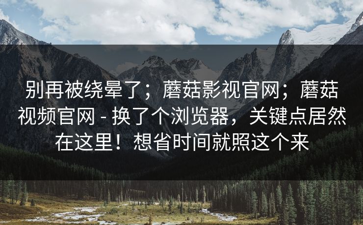 别再被绕晕了;蘑菇影视官网;蘑菇视频官网 - 换了个浏览器,关键点居然在这里!想省时间就照这个来 别再被绕晕了;蘑菇影视官网;蘑菇视频官网 - 换了个浏览器,关键点居然在这里!想省时间就照这个来