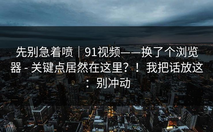 先别急着喷|91视频——换了个浏览器 - 关键点居然在这里?!我把话放这:别冲动 先别急着喷|91视频——换了个浏览器 - 关键点居然在这里?!我把话放这:别冲动