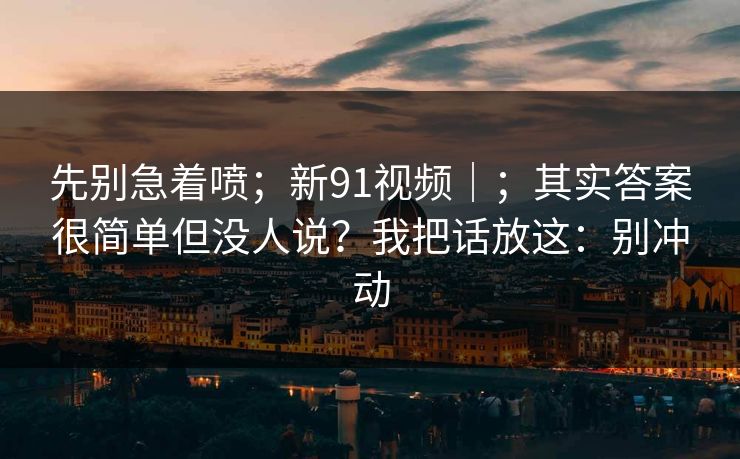 先别急着喷;新91视频|;其实答案很简单但没人说?我把话放这:别冲动 先别急着喷;新91视频|;其实答案很简单但没人说?我把话放这:别冲动