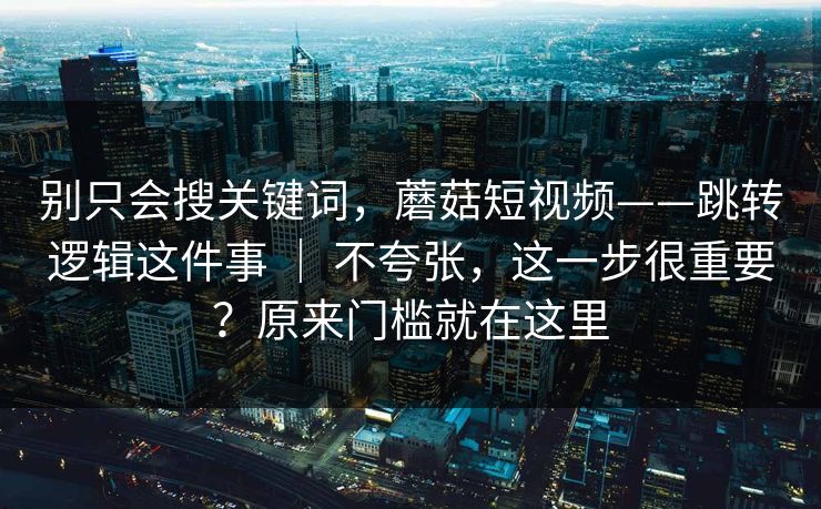 别只会搜关键词,蘑菇短视频——跳转逻辑这件事 | 不夸张,这一步很重要?原来门槛就在这里 别只会搜关键词,蘑菇短视频——跳转逻辑这件事 | 不夸张,这一步很重要?原来门槛就在这里