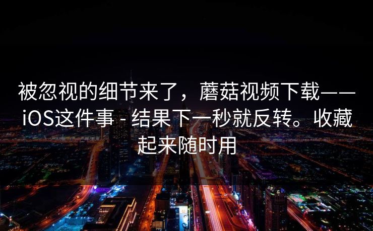 被忽视的细节来了,蘑菇视频下载——iOS这件事 - 结果下一秒就反转。收藏起来随时用 被忽视的细节来了,蘑菇视频下载——iOS这件事 - 结果下一秒就反转。收藏起来随时用