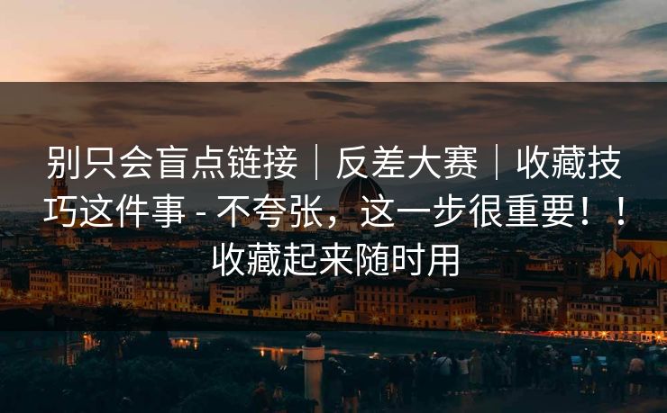 别只会盲点链接|反差大赛|收藏技巧这件事 - 不夸张,这一步很重要!!收藏起来随时用 别只会盲点链接|反差大赛|收藏技巧这件事 - 不夸张,这一步很重要!!收藏起来随时用