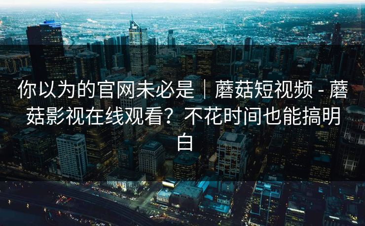 你以为的官网未必是｜蘑菇短视频 - 蘑菇影视在线观看？不花时间也能搞明白