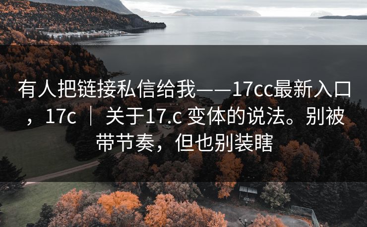 有人把链接私信给我——17cc最新入口,17c | 关于17.c 变体的说法。别被带节奏,但也别装瞎 有人把链接私信给我——17cc最新入口,17c | 关于17.c 变体的说法。别被带节奏,但也别装瞎