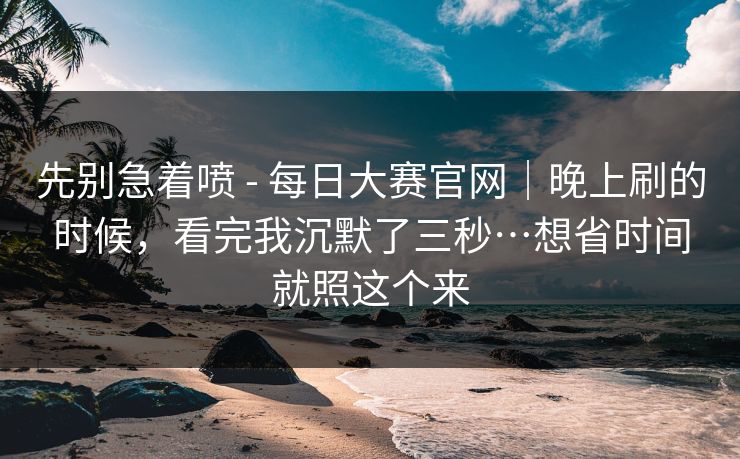 先别急着喷 - 每日大赛官网|晚上刷的时候,看完我沉默了三秒…想省时间就照这个来 先别急着喷 - 每日大赛官网|晚上刷的时候,看完我沉默了三秒…想省时间就照这个来