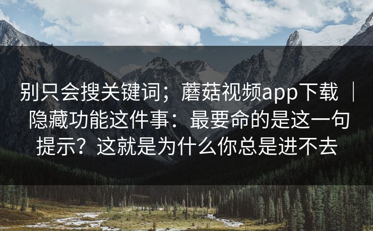 别只会搜关键词;蘑菇视频app下载 | 隐藏功能这件事:最要命的是这一句提示?这就是为什么你总是进不去 别只会搜关键词;蘑菇视频app下载 | 隐藏功能这件事:最要命的是这一句提示?这就是为什么你总是进不去