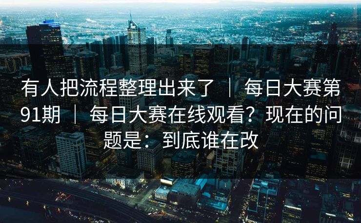 有人把流程整理出来了 | 每日大赛第91期 | 每日大赛在线观看?现在的问题是:到底谁在改 有人把流程整理出来了 | 每日大赛第91期 | 每日大赛在线观看?现在的问题是:到底谁在改