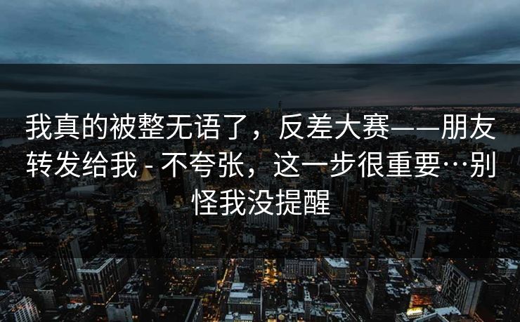 我真的被整无语了,反差大赛——朋友转发给我 - 不夸张,这一步很重要…别怪我没提醒 我真的被整无语了,反差大赛——朋友转发给我 - 不夸张,这一步很重要…别怪我没提醒