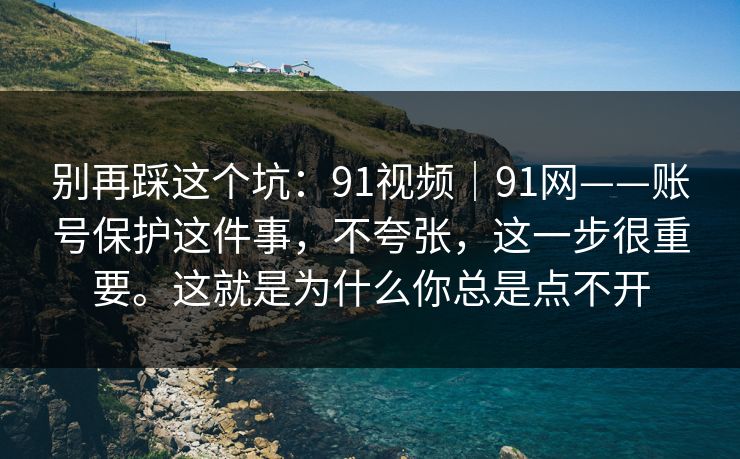 别再踩这个坑:91视频|91网——账号保护这件事,不夸张,这一步很重要。这就是为什么你总是点不开 别再踩这个坑:91视频|91网——账号保护这件事,不夸张,这一步很重要。这就是为什么你总是点不开