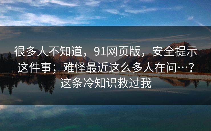 很多人不知道,91网页版,安全提示这件事;难怪最近这么多人在问…?这条冷知识救过我 很多人不知道,91网页版,安全提示这件事;难怪最近这么多人在问…?这条冷知识救过我