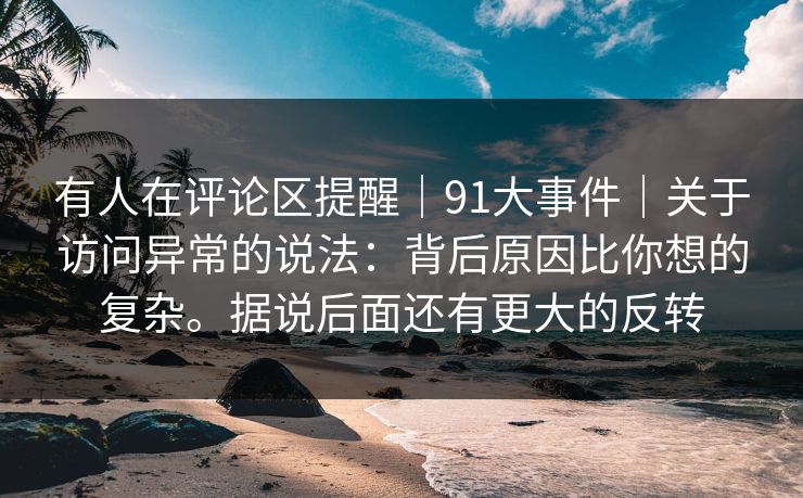 有人在评论区提醒|91大事件|关于访问异常的说法:背后原因比你想的复杂。据说后面还有更大的反转 有人在评论区提醒|91大事件|关于访问异常的说法:背后原因比你想的复杂。据说后面还有更大的反转