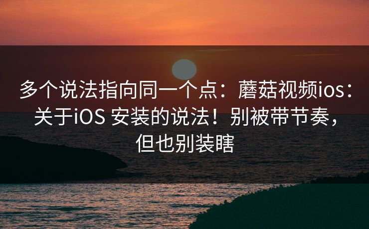 多个说法指向同一个点：蘑菇视频ios：关于iOS 安装的说法！别被带节奏，但也别装瞎