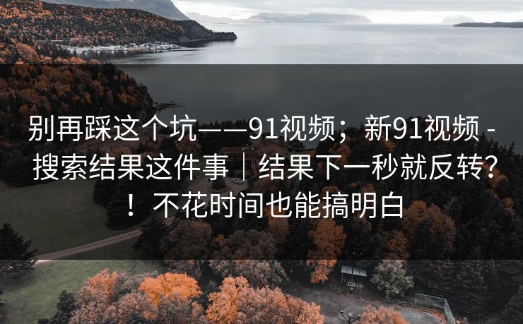 别再踩这个坑——91视频;新91视频 - 搜索结果这件事|结果下一秒就反转?!不花时间也能搞明白 别再踩这个坑——91视频;新91视频 - 搜索结果这件事|结果下一秒就反转?!不花时间也能搞明白