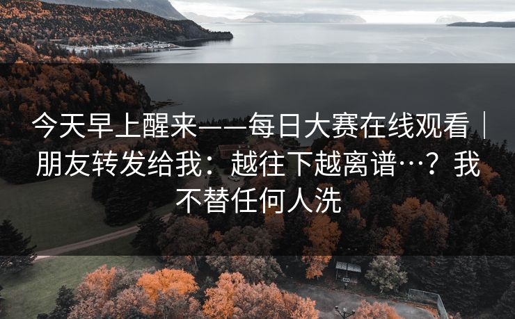 今天早上醒来——每日大赛在线观看|朋友转发给我:越往下越离谱…?我不替任何人洗 今天早上醒来——每日大赛在线观看|朋友转发给我:越往下越离谱…?我不替任何人洗