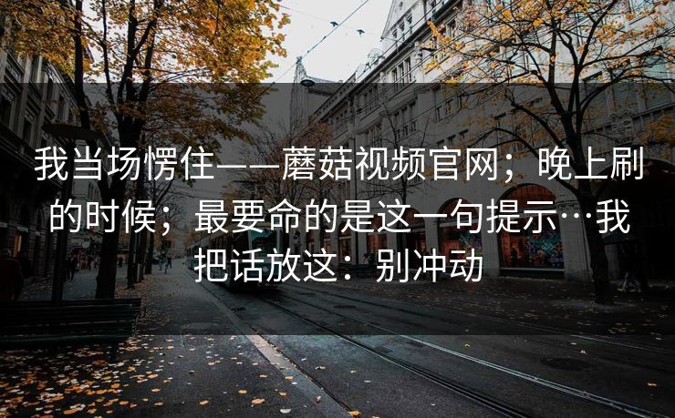 我当场愣住——蘑菇视频官网;晚上刷的时候;最要命的是这一句提示…我把话放这:别冲动 我当场愣住——蘑菇视频官网;晚上刷的时候;最要命的是这一句提示…我把话放这:别冲动