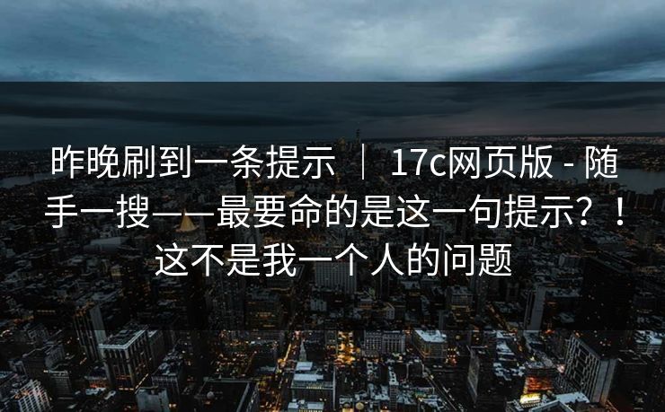 昨晚刷到一条提示 | 17c网页版 - 随手一搜——最要命的是这一句提示?!这不是我一个人的问题 昨晚刷到一条提示 | 17c网页版 - 随手一搜——最要命的是这一句提示?!这不是我一个人的问题