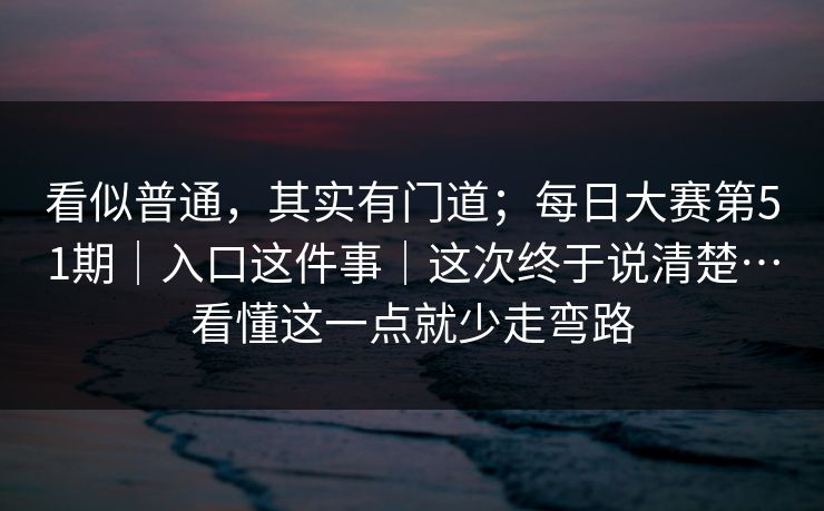 看似普通,其实有门道;每日大赛第51期|入口这件事|这次终于说清楚…看懂这一点就少走弯路 看似普通,其实有门道;每日大赛第51期|入口这件事|这次终于说清楚…看懂这一点就少走弯路