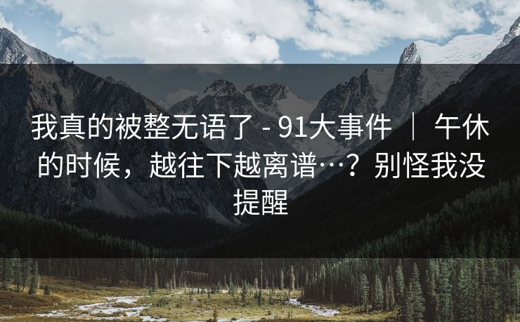 我真的被整无语了 - 91大事件 | 午休的时候,越往下越离谱…?别怪我没提醒 我真的被整无语了 - 91大事件 | 午休的时候,越往下越离谱…?别怪我没提醒