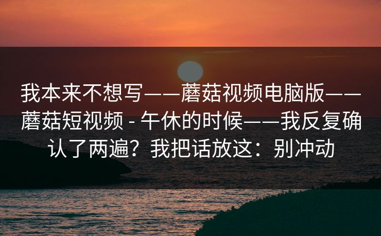 我本来不想写——蘑菇视频电脑版——蘑菇短视频 - 午休的时候——我反复确认了两遍?我把话放这:别冲动 我本来不想写——蘑菇视频电脑版——蘑菇短视频 - 午休的时候——我反复确认了两遍?我把话放这:别冲动