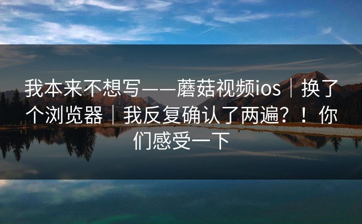 我本来不想写——蘑菇视频ios|换了个浏览器|我反复确认了两遍?!你们感受一下 我本来不想写——蘑菇视频ios|换了个浏览器|我反复确认了两遍?!你们感受一下