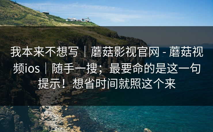 我本来不想写|蘑菇影视官网 - 蘑菇视频ios|随手一搜;最要命的是这一句提示!想省时间就照这个来 我本来不想写|蘑菇影视官网 - 蘑菇视频ios|随手一搜;最要命的是这一句提示!想省时间就照这个来