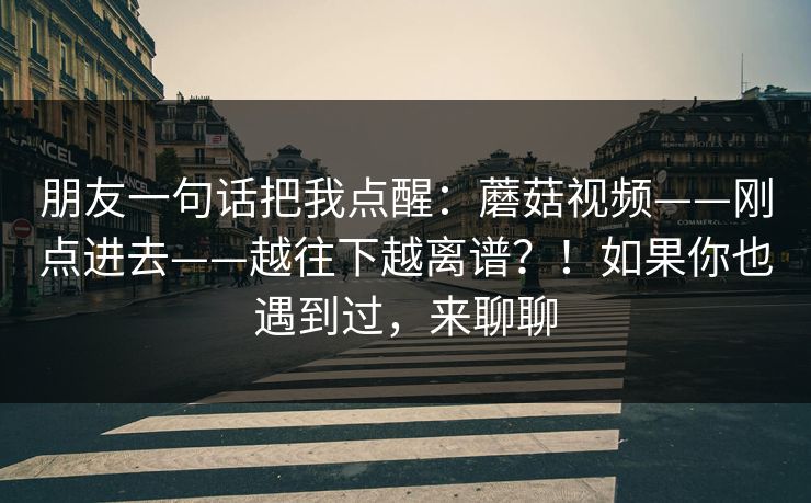 朋友一句话把我点醒:蘑菇视频——刚点进去——越往下越离谱?!如果你也遇到过,来聊聊 朋友一句话把我点醒:蘑菇视频——刚点进去——越往下越离谱?!如果你也遇到过,来聊聊